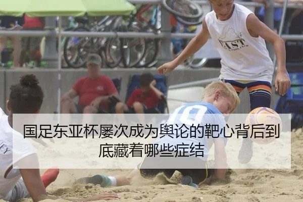 国足东亚杯屡次成为舆论的靶心背后到底藏着哪些症结